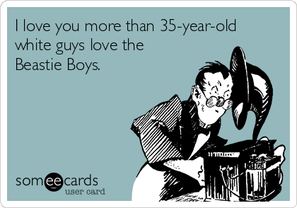 I love you more than 35-year-old
white guys love the
Beastie Boys. 