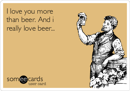 I love you more
than beer. And i
really love beer...