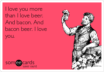 I love you more
than I love beer.
And bacon. And
bacon beer. I love
you.