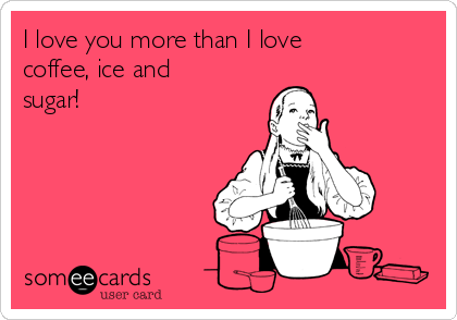 I love you more than I love
coffee, ice and
sugar!