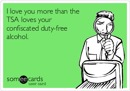 I love you more than the
TSA loves your
confiscated duty-free
alcohol.