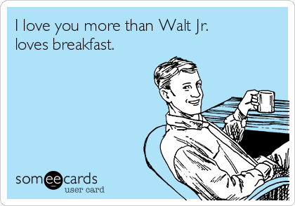 I love you more than Walt Jr.
loves breakfast.