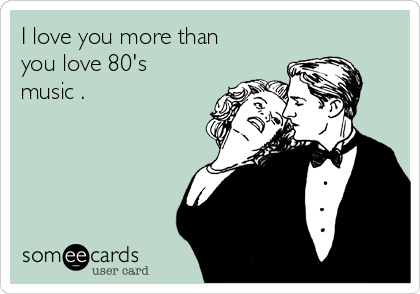 I love you more than
you love 80's
music . 