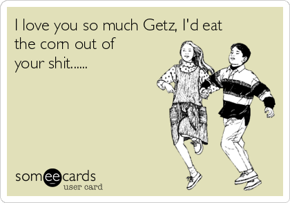 I love you so much Getz, I'd eat
the corn out of
your shit......