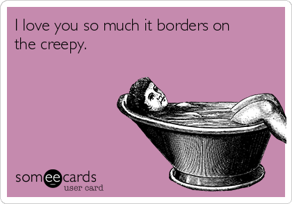 I love you so much it borders on
the creepy.