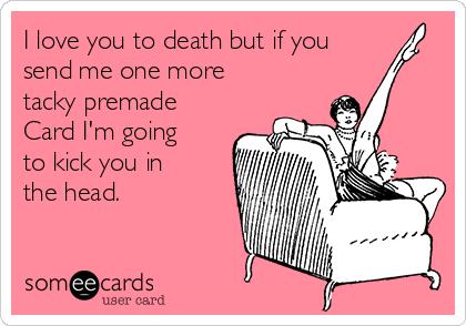 I love you to death but if you
send me one more
tacky premade
Card I'm going
to kick you in
the head.