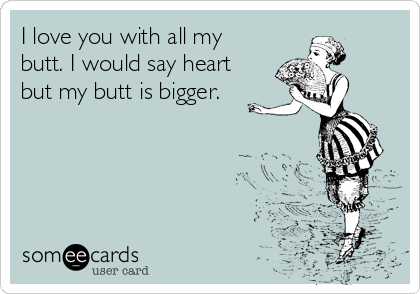 I love you with all my
butt. I would say heart
but my butt is bigger.