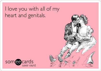 I love you with all of my
heart and genitals.