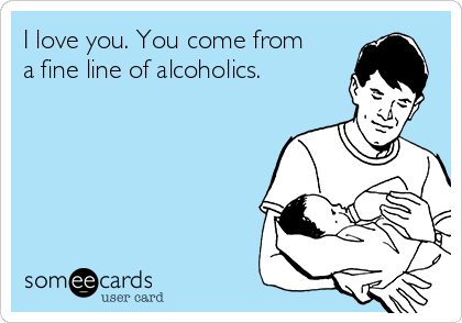 I love you. You come from
a fine line of alcoholics.