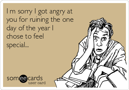 I m sorry I got angry at
you for ruining the one
day of the year I
chose to feel
special...