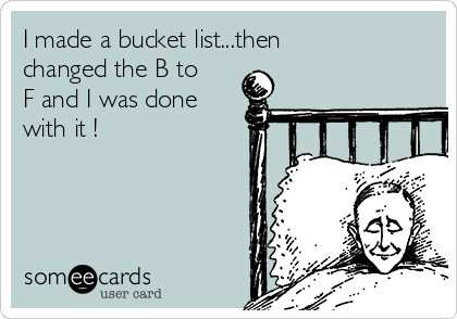 I made a bucket list...then
changed the B to
F and I was done
with it !