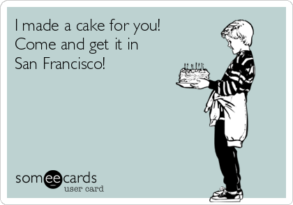 I made a cake for you!
Come and get it in
San Francisco!
