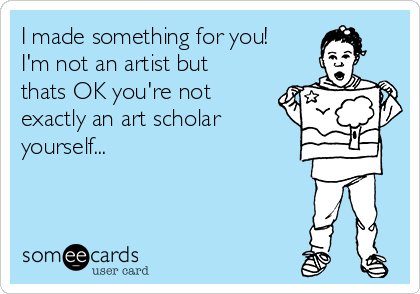 I made something for you!
I'm not an artist but
thats OK you're not
exactly an art scholar
yourself...