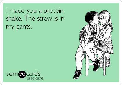 I made you a protein
shake. The straw is in
my pants. 