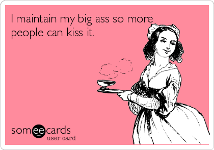 I maintain my big ass so more
people can kiss it. 