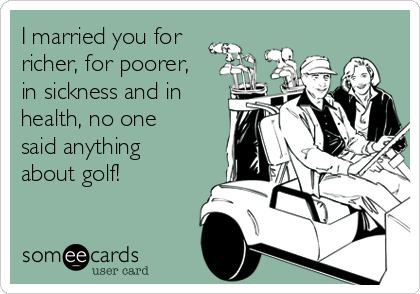 I married you for
richer, for poorer,
in sickness and in
health, no one
said anything
about golf!