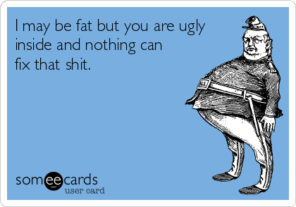 I may be fat but you are ugly
inside and nothing can
fix that shit.