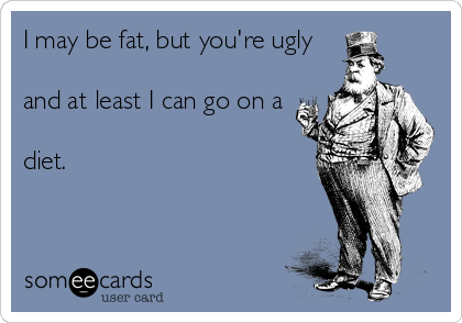 I may be fat, but you're ugly

and at least I can go on a

diet.