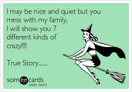 I may be nice and quiet but you
mess with my family,
I will show you 7
different kinds of
crazy!!!!

True Story.......
