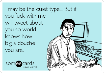 I may be the quiet type... But if
you fuck with me I
will tweet about
you so world
knows how
big a douche
you are.