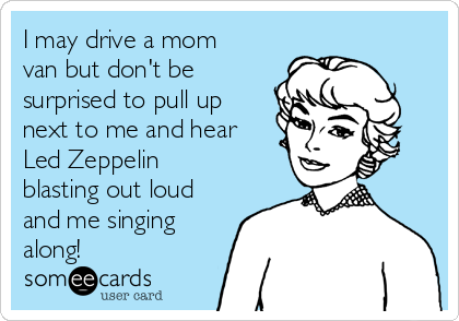 I may drive a mom
van but don't be
surprised to pull up
next to me and hear
Led Zeppelin
blasting out loud
and me singing
along!