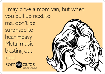 I may drive a mom van, but when
you pull up next to
me, don't be
surprised to
hear Heavy
Metal music
blasting out
loud.
