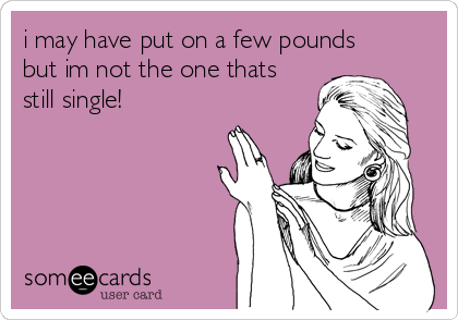 i may have put on a few pounds
but im not the one thats
still single!
