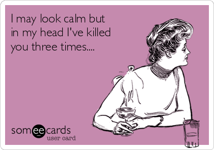 I may look calm but
in my head I've killed
you three times....