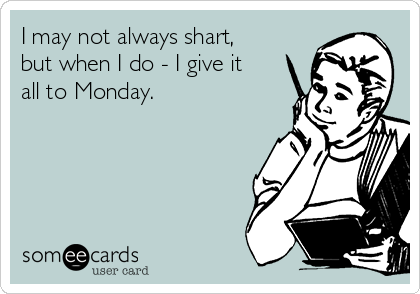 I may not always shart,
but when I do - I give it
all to Monday.

