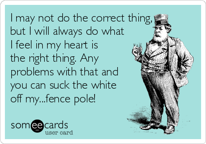 I may not do the correct thing,
but I will always do what
I feel in my heart is
the right thing. Any
problems with that and
you can suck the white
off my...fence pole!
