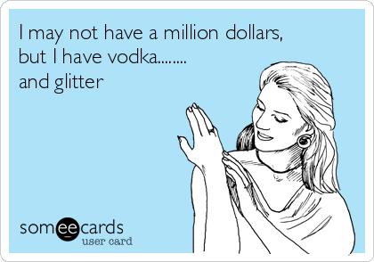 I may not have a million dollars,
but I have vodka........
and glitter
