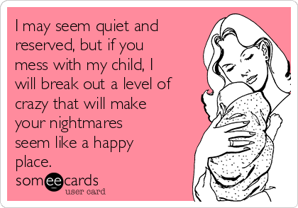 I may seem quiet and
reserved, but if you
mess with my child, I
will break out a level of
crazy that will make
your nightmares
seem like a happy
place.