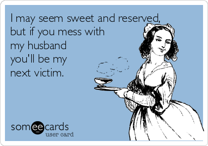 I may seem sweet and reserved,
but if you mess with
my husband
you'll be my
next victim.