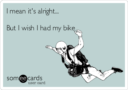 I mean it's alright...

But I wish I had my bike 