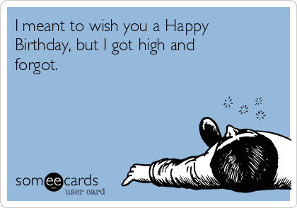I meant to wish you a Happy
Birthday, but I got high and
forgot.