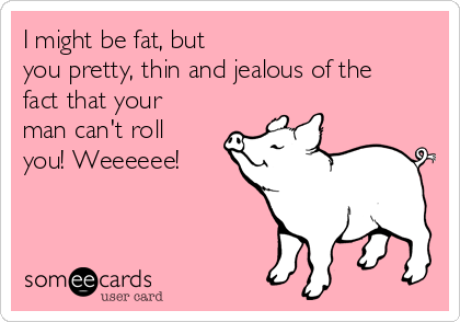 I might be fat, but 
you pretty, thin and jealous of the
fact that your
man can't roll
you! Weeeeee!