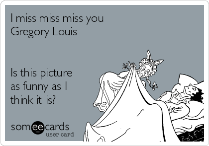I miss miss miss you
Gregory Louis 


Is this picture
as funny as I
think it is? 