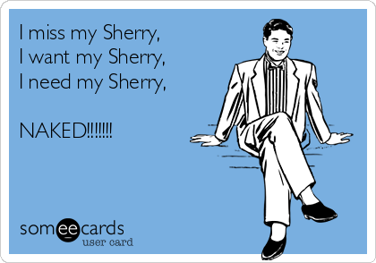 I miss my Sherry,
I want my Sherry,
I need my Sherry,

NAKED!!!!!!!