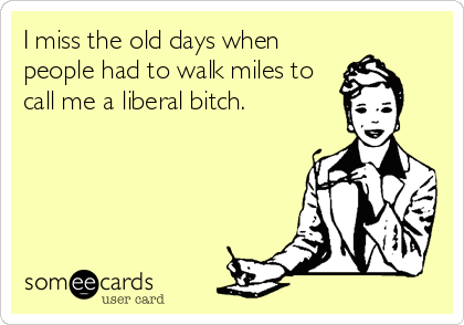 I miss the old days when
people had to walk miles to
call me a liberal bitch.