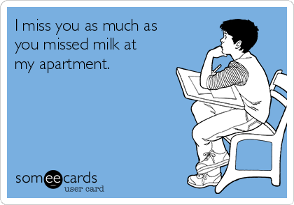 I miss you as much as
you missed milk at
my apartment. 