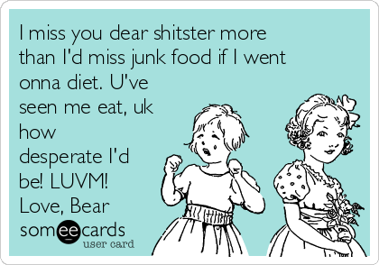 I miss you dear shitster more
than I'd miss junk food if I went
onna diet. U've
seen me eat, uk
how
desperate I'd
be! LUVM!
Love, Bear