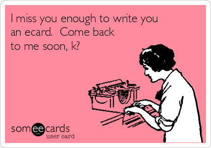 I miss you enough to write you
an ecard.  Come back
to me soon, k?