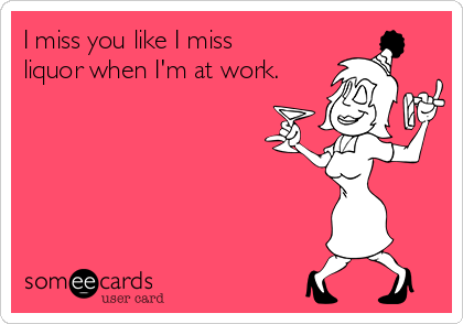 I miss you like I miss
liquor when I'm at work.