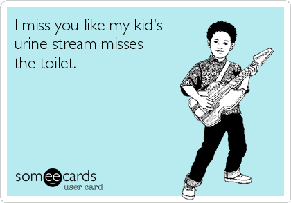 I miss you like my kid's
urine stream misses
the toilet.