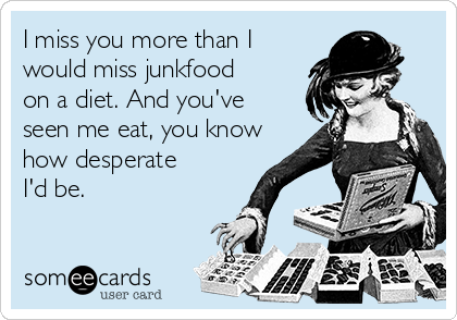 I miss you more than I
would miss junkfood
on a diet. And you've
seen me eat, you know
how desperate
I'd be.