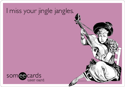 I miss your jingle jangles.