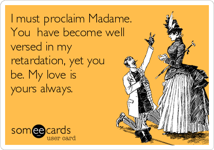 I must proclaim Madame.
You​ have become well
versed in my
retardation, yet you
be. My love is
yours always.
