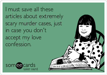 I must save all these
articles about extremely
scary murder cases, just
in case you don't
accept my love
confession.