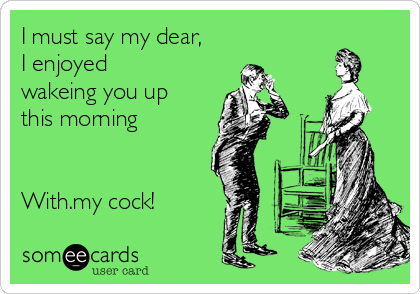 I must say my dear,
I enjoyed
wakeing you up
this morning


With.my cock!