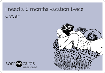 i need a 6 months vacation twice
a year